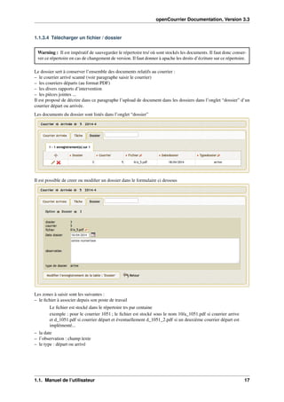 openCourrier Documentation, Version 3.3
1.1.3.4 Télécharger un ﬁchier / dossier
Warning : Il est impératif de sauvegarder le répertoire trs/ où sont stockés les documents. Il faut donc conser-
ver ce répertoire en cas de changement de version. Il faut donner à apache les droits d’écriture sur ce répertoire.
Le dossier sert à conserver l’ensemble des documents relatifs au courrier :
– le courrier arrivé scanné (voir paragraphe saisir le courrier)
– les courriers départs (au format PDF)
– les divers rapports d’intervention
– les pièces jointes ...
Il est proposé de décrire dans ce paragraphe l’upload de document dans les dossiers dans l’onglet “dossier” d’un
courrier départ ou arrivée.
Les documents du dossier sont listés dans l’onglet “dossier”
Il est possible de creer ou modiﬁer un dossier dans le formulaire ci dessous
Les zones à saisir sont les suivantes :
– le ﬁchier à associer depuis son poste de travail
Le ﬁchier est stocké dans le répertoire trs par centaine
exemple : pour le courrier 1051 ; le ﬁchier est stocké sous le nom 10/a_1051.pdf si courrier arrive
et d_1051.pdf si courrier départ et éventuellement d_1051_2.pdf si un deuxième courrier départ est
implémenté...
– la date
– l’observation : champ texte
– le type : départ ou arrivé
1.1. Manuel de l’utilisateur 17
 