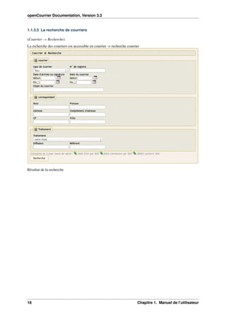 openCourrier Documentation, Version 3.3
1.1.3.5 La recherche de courriers
(Courrier → Recherche)
La recherche des courriers est accessible en courrier -> recherche courrier
Résultat de la recherche
18 Chapitre 1. Manuel de l’utilisateur
 