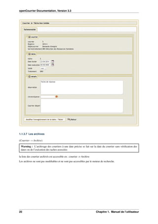 openCourrier Documentation, Version 3.3
1.1.3.7 Les archives
(Courrier → Archive)
Warning : L’archivage des courriers à une date précise se fait sur la date du courrier sans vériﬁcation des
dates ou de l’exécution des taches associées
la liste des courrier archivés est accessible en : courrier -> Archive
Les archives ne sont pas modiﬁables et ne sont pas accessibles par le moteur de recherche.
20 Chapitre 1. Manuel de l’utilisateur
 