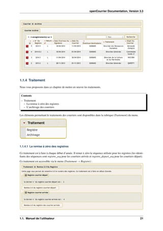 openCourrier Documentation, Version 3.3
1.1.4 Traitement
Nous vous proposons dans ce chapitre de mettre en oeuvre les traitements.
Contents
– Traitement
– La remise à zéro des registres
– L’archivage des courriers
Les éléments permettant le traitements des courriers sont disponibles dans la rubrique (Traitement) du menu.
1.1.4.1 La remise à zéro des registres
Ce traitement est à faire à chaque début d’année. Il remet à zéro la séquence utilisée pour les registres (les identi-
ﬁants des séquences sont registre_seq pour les courriers arrivée et registre_depart_seq pour les courriers départ).
Ce traitement est accessible via le menu (Traitement → Registre) :
1.1. Manuel de l’utilisateur 21
 