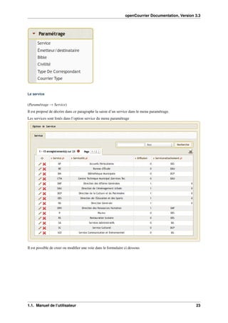 openCourrier Documentation, Version 3.3
Le service
(Paramétrage → Service)
Il est proposé de décrire dans ce paragraphe la saisie d’un service dans le menu paramétrage.
Les services sont listés dans l’option service du menu paramétrage
Il est possible de creer ou modiﬁer une voie dans le formulaire ci dessous
1.1. Manuel de l’utilisateur 23
 