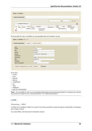openCourrier Documentation, Version 3.3
Il est possible de créer ou modiﬁer un correspondant dans le formulaire suivant.
Il est saisi :
– civilite
– nom
– prénom
– adresse
– complément
– cp
– ville
– téléphone
– type de correspondant
Note : Il est possible de créer un correspondant fréquent/permanent directement depuis le formulaire de création
de courrier en cochant la case “création émetteur” ou “création destinataire”.
La bible
(Paramétrage → Bible)
La bible sert à compléter l’objet d’un courrier. Il est donc possible de stocker des phrases réutilisables à l’identique
pour chaque courrier.
Les textes bibles sont listés dans le formulaire suivant
1.1. Manuel de l’utilisateur 25
 