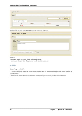 openCourrier Documentation, Version 3.3
Il est possible de créer ou modiﬁer bible dans le formulaire ci dessous
Il est saisi :
– un libellé afﬁché en fenêtre lors de la saisie du courrier
– un contenu récupéré dans objet_courrier lors de la saisie du courrier
La civilité
(Paramétrage → Civilité)
La civilité correspond au titre de civilité d’une personne. Elle est utilisée dans l’application lors de la saisie de
correspondants.
L’écran suivant permet de lister les différentes civilités ainsi que les actions possibles sur ces dernières.
26 Chapitre 1. Manuel de l’utilisateur
 