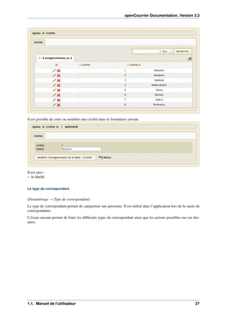 openCourrier Documentation, Version 3.3
Il est possible de créer ou modiﬁer une civilité dans le formulaire suivant.
Il est saisi :
– le libellé
Le type de correspondant
(Paramétrage → Type de correspondant)
Le type de correspondant permet de catégoriser une personne. Il est utilisé dans l’application lors de la saisie de
correspondants.
L’écran suivant permet de lister les différents types de correspondant ainsi que les actions possibles sur ces der-
niers.
1.1. Manuel de l’utilisateur 27
 