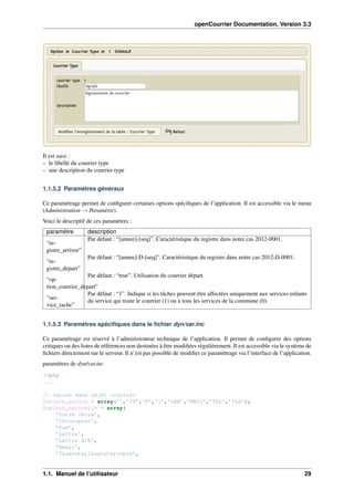openCourrier Documentation, Version 3.3
Il est saisi :
– le libellé du courrier type
– une description du courrier type
1.1.5.2 Paramètres généraux
Ce paramétrage permet de conﬁgurer certaines options spéciﬁques de l’application. Il est accessible via le menu
(Administration → Paramètre).
Voici le descriptif de ces paramètres :
paramètre description
“re-
gistre_arrivee”
Par défaut : “[annee]-[seq]”. Caractéristique du registre dans notre cas 2012-0001.
“re-
gistre_depart”
Par défaut : “[annee]-D-[seq]”. Caractéristique du registre dans notre cas 2012-D-0001.
“op-
tion_courrier_depart”
Par défaut : “true”. Utilisation du courrier départ.
“ser-
vice_tache”
Par défaut : “1”. Indique si les tâches peuvent être affectées uniquement aux services enfants
du service qui traite le courrier (1) ou à tous les services de la commune (0).
1.1.5.3 Paramètres spéciﬁques dans le ﬁchier dyn/var.inc
Ce paramétrage est réservé à l’administrateur technique de l’application. Il permet de conﬁgurer des options
critiques ou des listes de références non destinées à être modiﬁées régulièrement. Il est accessible via le système de
ﬁchiers directement sur le serveur. Il n’est pas possible de modiﬁer ce paramétrage via l’interface de l’application.
paramètres de dyn/var.inc
<?php
...
// nature dans objet courrier
$select_nature = array(’’,’CH’,’F’,’L’,’LAR’,’MAIL’,’TEL’,’TLE’);
$select_naturelib = array(
’Votre choix’,
’Chronopost’,
’Fax’,
’Lettre’,
’Lettre A/R’,
’Email’,
’T&eacute;l&eacute;copie’,
1.1. Manuel de l’utilisateur 29
 
