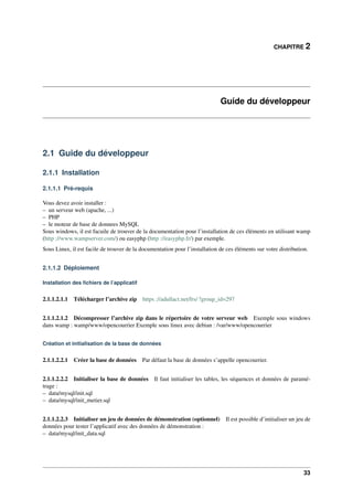 CHAPITRE 2
Guide du développeur
2.1 Guide du développeur
2.1.1 Installation
2.1.1.1 Pré-requis
Vous devez avoir installer :
– un serveur web (apache, ...)
– PHP
– le moteur de base de donnees MySQL
Sous windows, il est facuile de trouver de la documentation pour l’installation de ces éléments en utilisant wamp
(http ://www.wampserver.com/) ou easyphp (http ://easyphp.fr/) par exemple.
Sous Linux, il est facile de trouver de la documentation pour l’installation de ces éléments sur votre distribution.
2.1.1.2 Déploiement
Installation des ﬁchiers de l’applicatif
2.1.1.2.1.1 Télécharger l’archive zip https ://adullact.net/frs/ ?group_id=297
2.1.1.2.1.2 Décompresser l’archive zip dans le répertoire de votre serveur web Exemple sous windows
dans wamp : wamp/www/opencourrier Exemple sous linux avec debian : /var/www/opencourrier
Création et initialisation de la base de données
2.1.1.2.2.1 Créer la base de données Par défaut la base de données s’appelle opencourrier.
2.1.1.2.2.2 Initialiser la base de données Il faut initialiser les tables, les séquences et données de paramé-
trage :
– data/mysql/init.sql
– data/mysql/init_metier.sql
2.1.1.2.2.3 Initialiser un jeu de données de démonstration (optionnel) Il est possible d’initialiser un jeu de
données pour tester l’applicatif avec des données de démonstration :
– data/mysql/init_data.sql
33
 