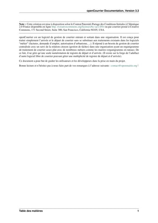 openCourrier Documentation, Version 3.3
Note : Cette création est mise à disposition selon le Contrat Paternité-Partage des Conditions Initiales à l’Identique
2.0 France disponible en ligne http ://creativecommons.org/licenses/by-sa/2.0/fr/ ou par courrier postal à Creative
Commons, 171 Second Street, Suite 300, San Francisco, California 94105, USA.
openCourrier est un logiciel de gestion de courrier entrant et sortant dans une organisation. Il est conçu pour
traiter simplement l’arrivée et le départ de courrier sans se substituer aux traitements existants dans les logiciels
“métier” (factures, demande d’emploi, autorisation d’urbanisme, ...). Il répond à un besoin de gestion de courrier
centralisée avec un suivi de la relation citoyen (gestion de tâches) dans une organisation ayant un organigramme
de traitement de courrier assez plat avec de nombreux métiers comme les mairies (organigramme en rateau). De
ce fait, il ne gère qu’une seule numérotation de registre de départ et d’arrivée. (Il existe sur la forge de l’adullact
d’autre logiciel libre de courrier pouvant gérer une multiplicité de registre de départ et d’arrivée).
Ce document a pour but de guider les utilisateurs et les développeurs dans la prise en main du projet.
Bonne lecture et n’hésitez pas à nous faire part de vos remarques à l’adresse suivante : contact@openmairie.org !
Table des matières 1
 