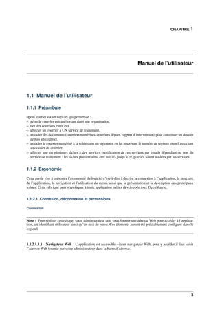 CHAPITRE 1
Manuel de l’utilisateur
1.1 Manuel de l’utilisateur
1.1.1 Préambule
openCourrier est un logiciel qui permet de :
– gérer le courrier entrant/sortant dans une organisation.
– lier des courriers entre eux.
– affecter un courrier à UN service de traitement.
– associer des documents (courriers numérisés, courriers départ, rapport d’intervention) pour constituer un dossier
depuis un courrier.
– associer le courrier numérisé à la volée dans un répertoire en lui inscrivant le numéro de registre et en l’associant
au dossier du courrier.
– affecter une ou plusieurs tâches à des services (notiﬁcation de ces services par email) dépendant ou non du
service de traitement : les tâches peuvent ainsi être suivies jusqu’à ce qu’elles soient soldées par les services.
1.1.2 Ergonomie
Cette partie vise à présenter l’ergonomie du logiciel c’est-à-dire à décrire la connexion à l’application, la structure
de l’application, la navigation et l’utilisation du menu, ainsi que la présentation et la description des principaux
icônes. Cette rubrique peut s’appliquer à toute application métier développée avec OpenMairie.
1.1.2.1 Connexion, déconnexion et permissions
Connexion
Note : Pour réaliser cette étape, votre administrateur doit vous fournir une adresse Web pour accéder à l’applica-
tion, un identiﬁant utilisateur ainsi qu’un mot de passe. Ces éléments auront été préalablement conﬁguré dans le
logiciel.
1.1.2.1.1.1 Navigateur Web L’application est accessible via un navigateur Web, pour y accéder il faut saisir
l’adresse Web fournie par votre administrateur dans la barre d’adresse.
3
 
