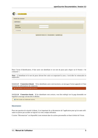 openCourrier Documentation, Version 3.3
Dans l’écran d’identiﬁcation, il faut saisir son identiﬁant et son mot de passe puis cliquer sur le bouton « Se
connecter ».
Note : L’identiﬁant et le mot de passe doivent être saisis en respectant la casse, c’est-à-dire les minuscules et
majuscules.
1.1.2.1.1.3 Connexion échouée Si les identiﬁants saisis sont incorrects, un message d’erreur apparaît et il faut
ressaisir les informations de connexion.
1.1.2.1.1.4 Connexion réussie Si les identiﬁants sont corrects, vous êtes redirigé vers la page demandée sur
laquelle le message suivant doit d’afﬁcher.
Déconnexion
Pour une question de sécurité évidente, il est important de se déconnecter de l’application pour qu’un autre utili-
sateur ne puisse pas accéder au logiciel via votre compte utilisateur.
L’action “Déconnexion” est disponible à tout moment dans les actions personnelles en haut à droite de l’écran.
1.1. Manuel de l’utilisateur 5
 