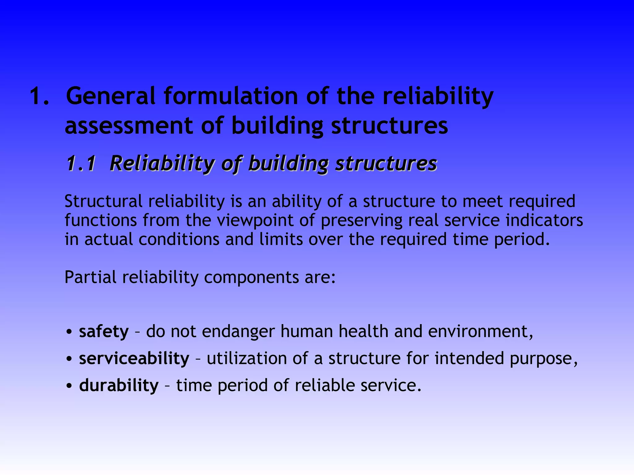 1. General formulation of the reliability
assessment of building structures
1.11.1 Reliability of building structuresReliability of building structures
Structural reliability is an ability of a structure to meet required
functions from the viewpoint of preserving real service indicators
in actual conditions and limits over the required time period.
Partial reliability components are:
• safety – do not endanger human health and environment,
• serviceability – utilization of a structure for intended purpose,
• durability – time period of reliable service.
 