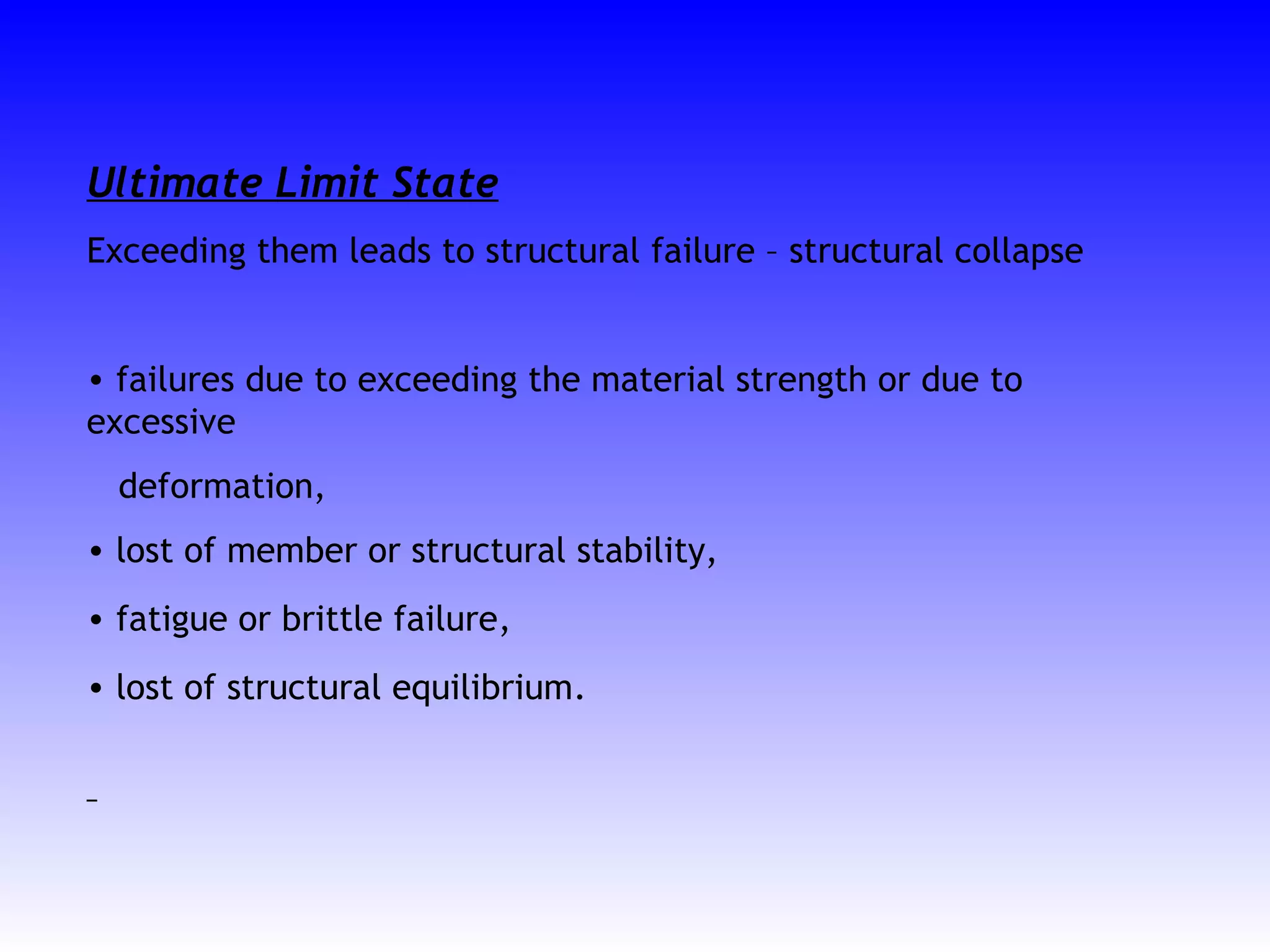 Ultimate Limit State
Exceeding them leads to structural failure – structural collapse
• failures due to exceeding the material strength or due to
excessive
deformation,
• lost of member or structural stability,
• fatigue or brittle failure,
• lost of structural equilibrium.
 