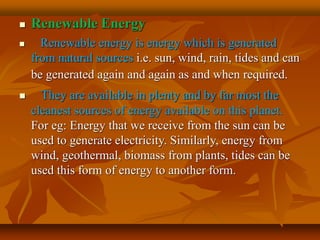  Renewable Energy
 Renewable energy is energy which is generated
from natural sources i.e. sun, wind, rain, tides and can
be generated again and again as and when required.
 They are available in plenty and by far most the
cleanest sources of energy available on this planet.
For eg: Energy that we receive from the sun can be
used to generate electricity. Similarly, energy from
wind, geothermal, biomass from plants, tides can be
used this form of energy to another form.
 