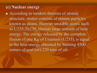 (c) Nuclear energy
 According to modern theories of atomic
structure, matter consists of minute particles
known as atoms. Heavier unstable atoms such
as U235,Th239, liberate large amount of heat
energy. The energy released by the complete
fission of one Kg of Uranium (U235), is equal
to the heat energy obtained by burning 4500
tonnes of coal (or) 220 tons of oil.
 