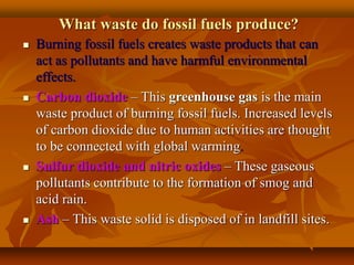 What waste do fossil fuels produce?
 Burning fossil fuels creates waste products that can
act as pollutants and have harmful environmental
effects.
 Carbon dioxide – This greenhouse gas is the main
waste product of burning fossil fuels. Increased levels
of carbon dioxide due to human activities are thought
to be connected with global warming.
 Sulfur dioxide and nitric oxides – These gaseous
pollutants contribute to the formation of smog and
acid rain.
 Ash – This waste solid is disposed of in landfill sites.
 
