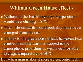 Without Green House effect -
 Without it, the Earth’s average temperature
would be a chilling -18 0C.
 Then life on Earth would probably have never
emerged from the sea.
 Thanks to the greenhouse effect, however, heat
emitted from the Earth is trapped in the
atmosphere, providing us with a comfortable
average temperature of 14 0C.
But when man makes it increase uncontrolled...
 