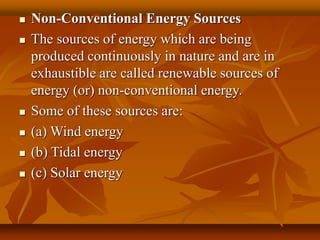  Non-Conventional Energy Sources
 The sources of energy which are being
produced continuously in nature and are in
exhaustible are called renewable sources of
energy (or) non-conventional energy.
 Some of these sources are:
 (a) Wind energy
 (b) Tidal energy
 (c) Solar energy
 