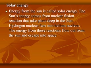 Solar energy
 Energy from the sun is called solar energy. The
Sun’s energy comes from nuclear fusion
reaction that take place deep in the Sun.
Hydrogen nucleus fuse into helium nucleus.
The energy from these reactions flow out from
the sun and escape into space
 