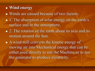  Wind energy
 Winds are caused because of two factors.
 1. The absorption of solar energy on the earth’s
surface and in the atmosphere.
 2. The rotation of the earth about its axis and its
motion around the Sun.
 A wind mill converts the kinetic energy of
moving air into Mechanical energy that can be
either used directly to run the Machine or to run
the generator to produce electricity.
 