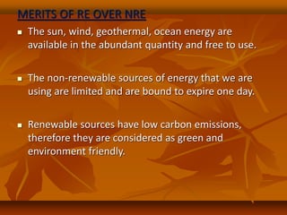 MERITS OF RE OVER NRE
 The sun, wind, geothermal, ocean energy are
available in the abundant quantity and free to use.
 The non-renewable sources of energy that we are
using are limited and are bound to expire one day.
 Renewable sources have low carbon emissions,
therefore they are considered as green and
environment friendly.
 