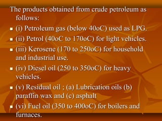 The products obtained from crude petroleum as
follows:
 (i) Petroleum gas (below 40oC) used as LPG.
 (ii) Petrol (40oC to 170oC) for light vehicles.
 (iii) Kerosene (170 to 250oC) for household
and industrial use.
 (iv) Diesel oil (250 to 350oC) for heavy
vehicles.
 (v) Residual oil ; (a) Lubrication oils (b)
paraffin wax and (c) asphalt
 (vi) Fuel oil (350 to 400oC) for boilers and
furnaces.
 