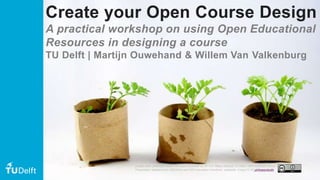 Create your Open Course Design
A practical workshop on using Open Educational
Resources in designing a course
TU Delft | Martijn Ouwehand & Willem Van Valkenburg
Except when otherwise noted, this work is licensed CC-BY 4.0. Please attribute TU Delft / Delft Extension School
Presentation adapted from OERAfrica and OER Educators Handbook, wikipedia. Image CC BY girlingearstudio
 