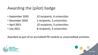 Awarding the (pilot) badge
• September 2020 22 recipients, 4 universities
• December 2020 5 recipients, 2 universities
• April 2021 22 recipients, 3 universities
• July 2021 8 recipients, 3 universities
Awarded as part of an accredited PD module or unaccredited activities.
 