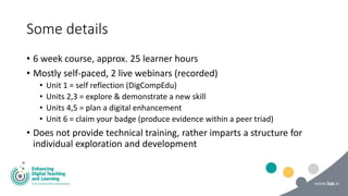 Some details
• 6 week course, approx. 25 learner hours
• Mostly self-paced, 2 live webinars (recorded)
• Unit 1 = self reflection (DigCompEdu)
• Units 2,3 = explore & demonstrate a new skill
• Units 4,5 = plan a digital enhancement
• Unit 6 = claim your badge (produce evidence within a peer triad)
• Does not provide technical training, rather imparts a structure for
individual exploration and development
 