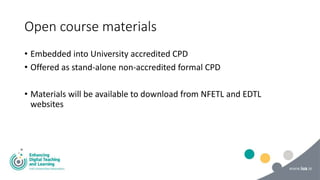 Open course materials
• Embedded into University accredited CPD
• Offered as stand-alone non-accredited formal CPD
• Materials will be available to download from NFETL and EDTL
websites
 