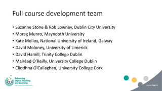 Full course development team
• Suzanne Stone & Rob Lowney, Dublin City University
• Morag Munro, Maynooth University
• Kate Molloy, National University of Ireland, Galway
• David Moloney, University of Limerick
• David Hamill, Trinity College Dublin
• Mairéad O’Reilly, University College Dublin
• Cliodhna O’Callaghan, University College Cork
 