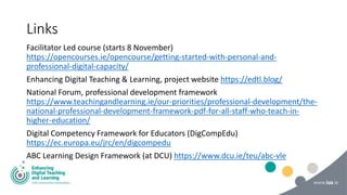 Links
Facilitator Led course (starts 8 November)
https://opencourses.ie/opencourse/getting-started-with-personal-and-
professional-digital-capacity/
Enhancing Digital Teaching & Learning, project website https://edtl.blog/
National Forum, professional development framework
https://www.teachingandlearning.ie/our-priorities/professional-development/the-
national-professional-development-framework-pdf-for-all-staff-who-teach-in-
higher-education/
Digital Competency Framework for Educators (DigCompEdu)
https://ec.europa.eu/jrc/en/digcompedu
ABC Learning Design Framework (at DCU) https://www.dcu.ie/teu/abc-vle
 