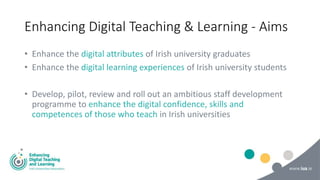 Enhancing Digital Teaching & Learning - Aims
• Enhance the digital attributes of Irish university graduates
• Enhance the digital learning experiences of Irish university students
• Develop, pilot, review and roll out an ambitious staff development
programme to enhance the digital confidence, skills and
competences of those who teach in Irish universities
 