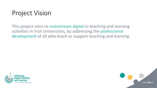 Project Vision
This project aims to mainstream digital in teaching and learning
activities in Irish Universities, by addressing the professional
development of all who teach or support teaching and learning.
 