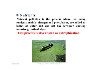 13-07-2018 Dr.Mujeeb Rahman P, GASC-Kozhikode
Nutrients
Nutrient pollution is the process where too many
nutrients, mainly nitrogen and phosphorus, are added to
bodies of water and can act like fertilizer, causing
excessive growth of algae.
This process is also known as eutrophication
 