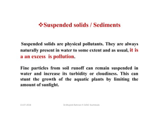 13-07-2018 Dr.Mujeeb Rahman P, GASC-Kozhikode
Suspended solids / Sediments
Suspended solids are physical pollutants. They are always
naturally present in water to some extent and as usual, it is
a an excess is pollution.
Fine particles from soil runoff can remain suspended in
water and increase its turbidity or cloudiness. This can
stunt the growth of the aquatic plants by limiting the
amount of sunlight.
 