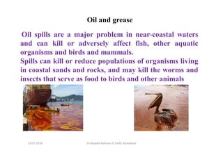 13-07-2018 Dr.Mujeeb Rahman P, GASC-Kozhikode
Oil and grease
Oil spills are a major problem in near-coastal waters
and can kill or adversely affect fish, other aquatic
organisms and birds and mammals.
Spills can kill or reduce populations of organisms living
in coastal sands and rocks, and may kill the worms and
insects that serve as food to birds and other animals
 