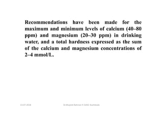 13-07-2018 Dr.Mujeeb Rahman P, GASC-Kozhikode
Recommendations have been made for the
maximum and minimum levels of calcium (40–80
ppm) and magnesium (20–30 ppm) in drinking
water, and a total hardness expressed as the sum
of the calcium and magnesium concentrations of
2–4 mmol/L.
 