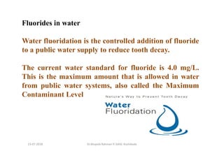 13-07-2018 Dr.Mujeeb Rahman P, GASC-Kozhikode
Fluorides in water
Water fluoridation is the controlled addition of fluoride
to a public water supply to reduce tooth decay.
The current water standard for fluoride is 4.0 mg/L.
This is the maximum amount that is allowed in water
from public water systems, also called the Maximum
Contaminant Level
 