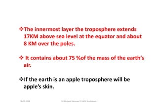 The innermost layer the troposphere extends
17KM above sea level at the equator and about
8 KM over the poles.
It contains about 75 %of the mass of the earth’s
air.
If the earth is an apple troposphere will be
apple’s skin.
Dr.Mujeeb Rahman P, GASC-Kozhikode13-07-2018
 