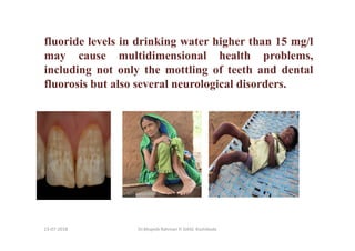 13-07-2018 Dr.Mujeeb Rahman P, GASC-Kozhikode
fluoride levels in drinking water higher than 15 mg/l
may cause multidimensional health problems,
including not only the mottling of teeth and dental
fluorosis but also several neurological disorders.
 