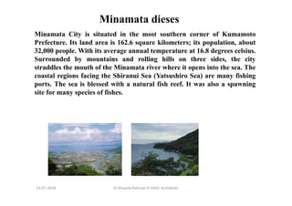 13-07-2018 Dr.Mujeeb Rahman P, GASC-Kozhikode
Minamata dieses
Minamata City is situated in the most southern corner of Kumamoto
Prefecture. Its land area is 162.6 square kilometers; its population, about
32,000 people. With its average annual temperature at 16.8 degrees celsius.
Surrounded by mountains and rolling hills on three sides, the city
straddles the mouth of the Minamata river where it opens into the sea. The
coastal regions facing the Shiranui Sea (Yatsushiro Sea) are many fishing
ports. The sea is blessed with a natural fish reef. It was also a spawning
site for many species of fishes.
 