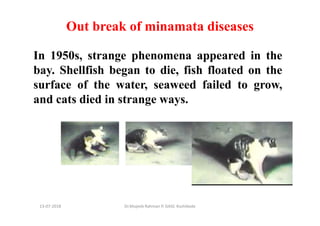 13-07-2018 Dr.Mujeeb Rahman P, GASC-Kozhikode
Out break of minamata diseases
In 1950s, strange phenomena appeared in the
bay. Shellfish began to die, fish floated on the
surface of the water, seaweed failed to grow,
and cats died in strange ways.
 