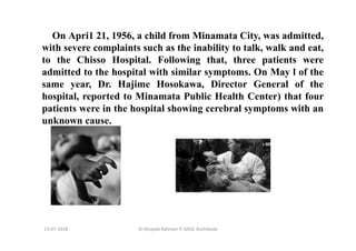 13-07-2018 Dr.Mujeeb Rahman P, GASC-Kozhikode
On Apri1 21, 1956, a child from Minamata City, was admitted,
with severe complaints such as the inability to talk, walk and eat,
to the Chisso Hospital. Following that, three patients were
admitted to the hospital with similar symptoms. On May l of the
same year, Dr. Hajime Hosokawa, Director General of the
hospital, reported to Minamata Public Health Center) that four
patients were in the hospital showing cerebral symptoms with an
unknown cause.
 
