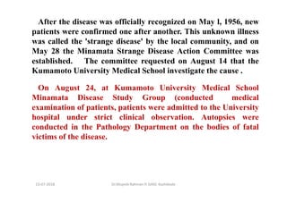 13-07-2018 Dr.Mujeeb Rahman P, GASC-Kozhikode
After the disease was officially recognized on May l, 1956, new
patients were confirmed one after another. This unknown illness
was called the 'strange disease' by the local community, and on
May 28 the Minamata Strange Disease Action Committee was
established. The committee requested on August 14 that the
Kumamoto University Medical School investigate the cause .
On August 24, at Kumamoto University Medical School
Minamata Disease Study Group (conducted medical
examination of patients, patients were admitted to the University
hospital under strict clinical observation. Autopsies were
conducted in the Pathology Department on the bodies of fatal
victims of the disease.
 
