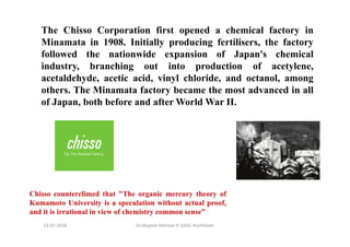 13-07-2018 Dr.Mujeeb Rahman P, GASC-Kozhikode
Chisso counterclimed that "The organic mercury theory of
Kumamoto University is a speculation without actual proof,
and it is irrational in view of chemistry common sense”
The Chisso Corporation first opened a chemical factory in
Minamata in 1908. Initially producing fertilisers, the factory
followed the nationwide expansion of Japan's chemical
industry, branching out into production of acetylene,
acetaldehyde, acetic acid, vinyl chloride, and octanol, among
others. The Minamata factory became the most advanced in all
of Japan, both before and after World War II.
 