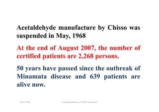 13-07-2018 Dr.Mujeeb Rahman P, GASC-Kozhikode
Acetaldehyde manufacture by Chisso was
suspended in May, 1968
At the end of August 2007, the number of
certified patients are 2,268 persons.
50 years have passed since the outbreak of
Minamata disease and 639 patients are
alive now.
 