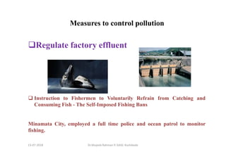 13-07-2018 Dr.Mujeeb Rahman P, GASC-Kozhikode
Measures to control pollution
Regulate factory effluent
Instruction to Fishermen to Voluntarily Refrain from Catching and
Consuming Fish - The Self-Imposed Fishing Bans
Minamata City, employed a full time police and ocean patrol to monitor
fishing.
 