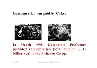 13-07-2018 Dr.Mujeeb Rahman P, GASC-Kozhikode
Compensation was paid by Chisso
In March 1990, Kumamoto Prefecture
provided compensation (total amount 3.315
billion yen) to the Fisheries Co-op.
 