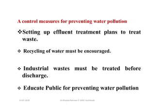 13-07-2018 Dr.Mujeeb Rahman P, GASC-Kozhikode
A control measures for preventing water pollution
Setting up effluent treatment plans to treat
waste.
Recycling of water must be encouraged.
Industrial wastes must be treated before
discharge.
Educate Public for preventing water pollution
 