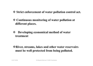 13-07-2018 Dr.Mujeeb Rahman P, GASC-Kozhikode
Strict enforcement of water pollution control act.
Continuous monitoring of water pollution at
different places.
Developing economical method of water
treatment
River, streams, lakes and other water reservoirs
must be well protected from being polluted.
 