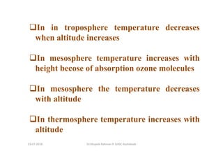 In in troposphere temperature decreases
when altitude increases
In mesosphere temperature increases with
height becose of absorption ozone molecules
In mesosphere the temperature decreases
with altitude
In thermosphere temperature increases with
altitude
Dr.Mujeeb Rahman P, GASC-Kozhikode13-07-2018
 